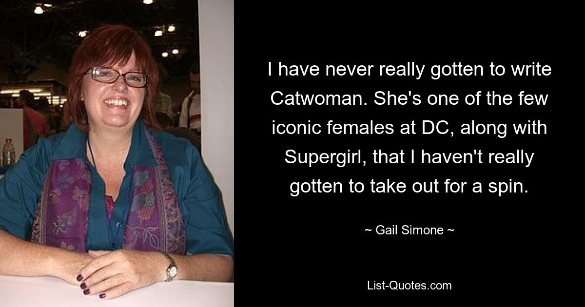 I have never really gotten to write Catwoman. She's one of the few iconic females at DC, along with Supergirl, that I haven't really gotten to take out for a spin. — © Gail Simone