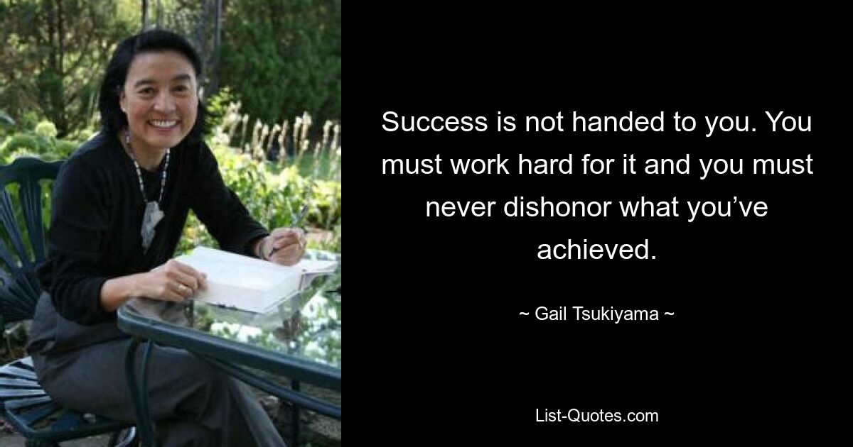 Success is not handed to you. You must work hard for it and you must never dishonor what you’ve achieved. — © Gail Tsukiyama