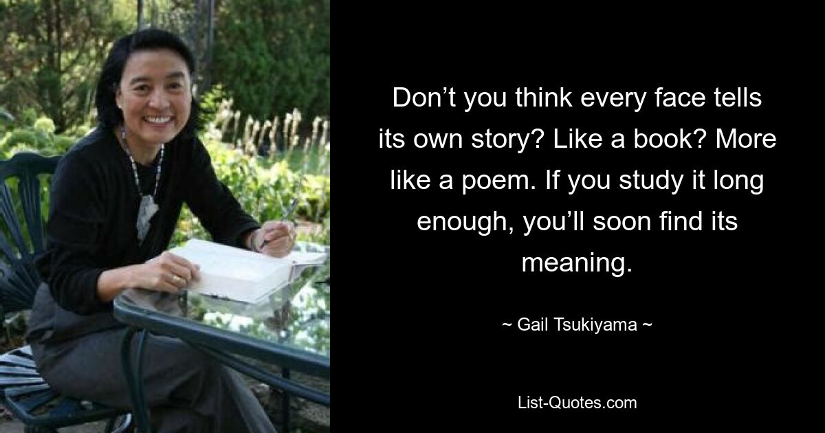 Don’t you think every face tells its own story? Like a book? More like a poem. If you study it long enough, you’ll soon find its meaning. — © Gail Tsukiyama