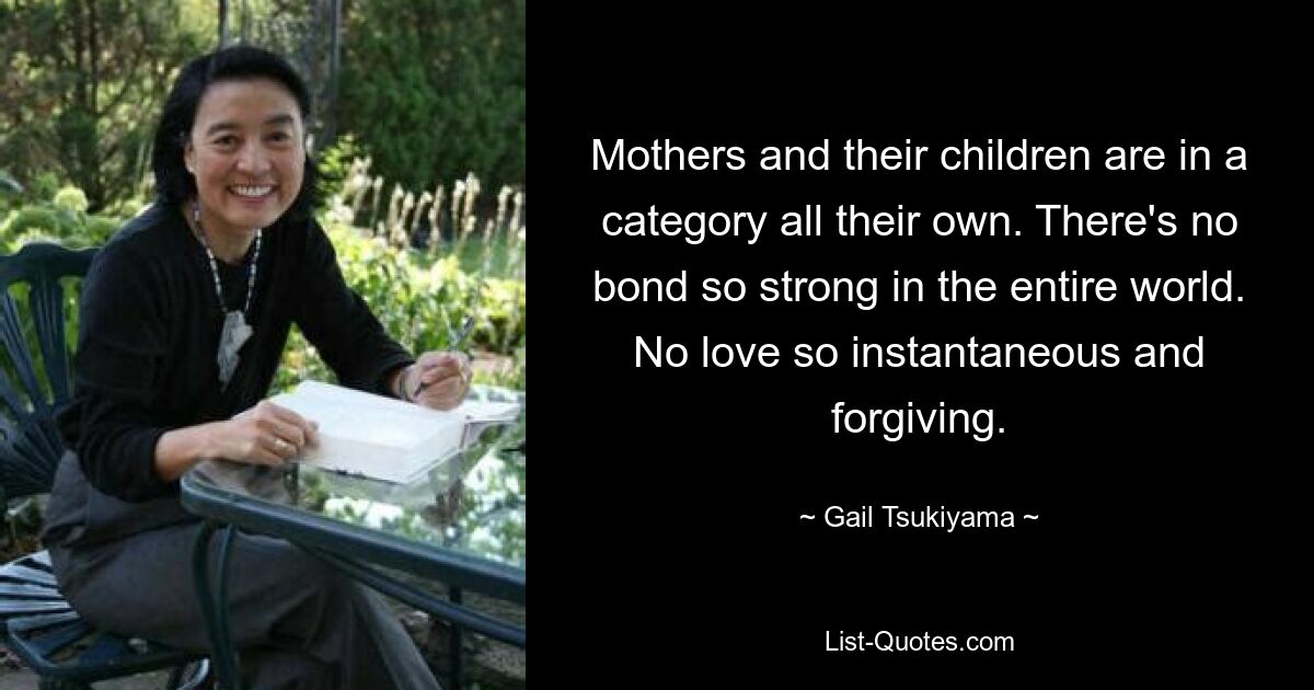 Mothers and their children are in a category all their own. There's no bond so strong in the entire world. No love so instantaneous and forgiving. — © Gail Tsukiyama