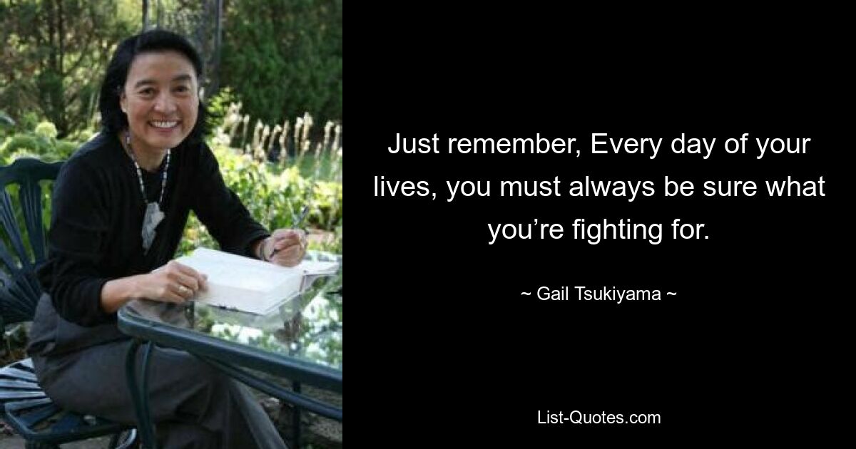 Just remember, Every day of your lives, you must always be sure what you’re fighting for. — © Gail Tsukiyama