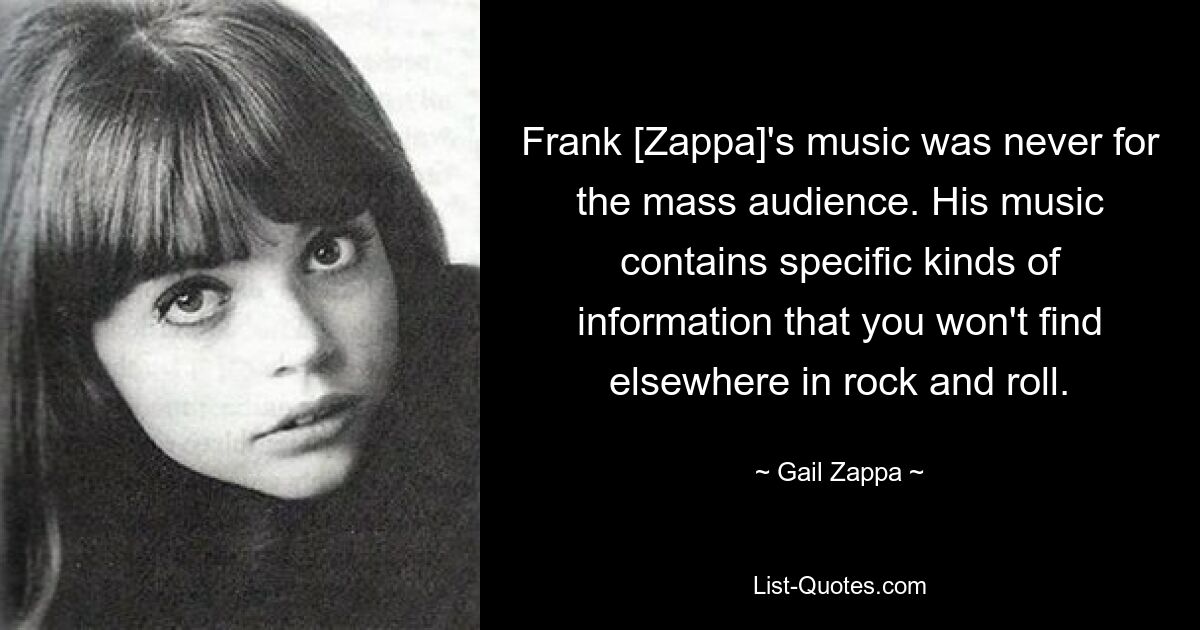 Frank [Zappa]'s music was never for the mass audience. His music contains specific kinds of information that you won't find elsewhere in rock and roll. — © Gail Zappa