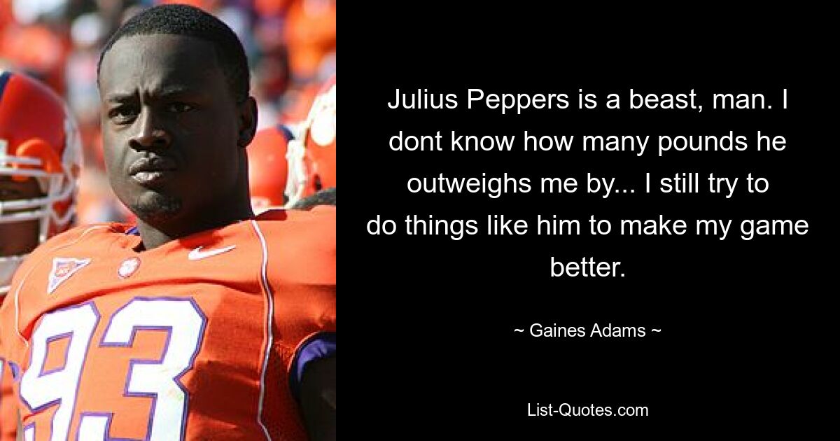 Julius Peppers is a beast, man. I dont know how many pounds he outweighs me by... I still try to do things like him to make my game better. — © Gaines Adams