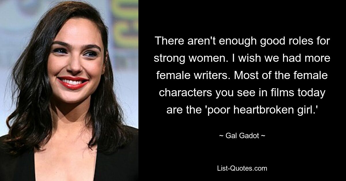 There aren't enough good roles for strong women. I wish we had more female writers. Most of the female characters you see in films today are the 'poor heartbroken girl.' — © Gal Gadot