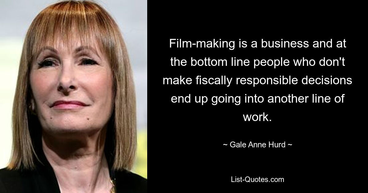 Film-making is a business and at the bottom line people who don't make fiscally responsible decisions end up going into another line of work. — © Gale Anne Hurd