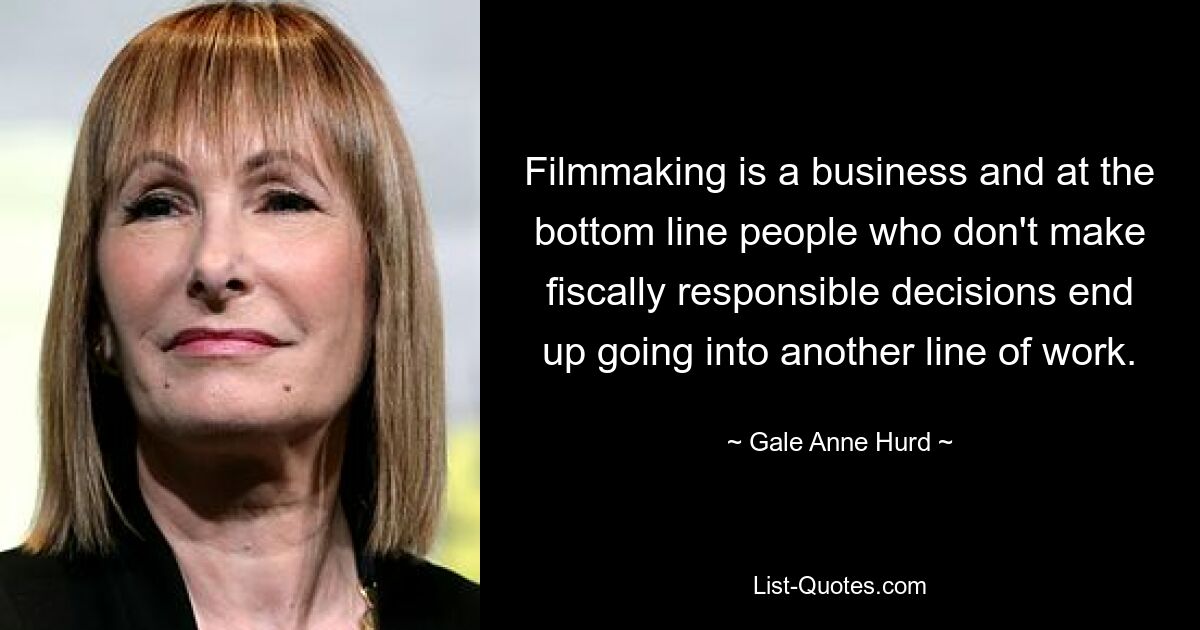 Filmmaking is a business and at the bottom line people who don't make fiscally responsible decisions end up going into another line of work. — © Gale Anne Hurd