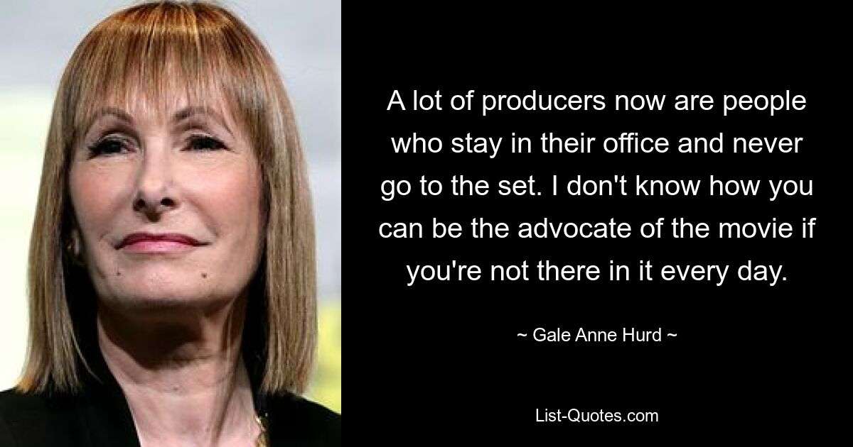 A lot of producers now are people who stay in their office and never go to the set. I don't know how you can be the advocate of the movie if you're not there in it every day. — © Gale Anne Hurd