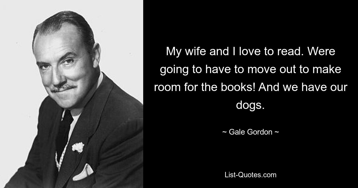 My wife and I love to read. Were going to have to move out to make room for the books! And we have our dogs. — © Gale Gordon