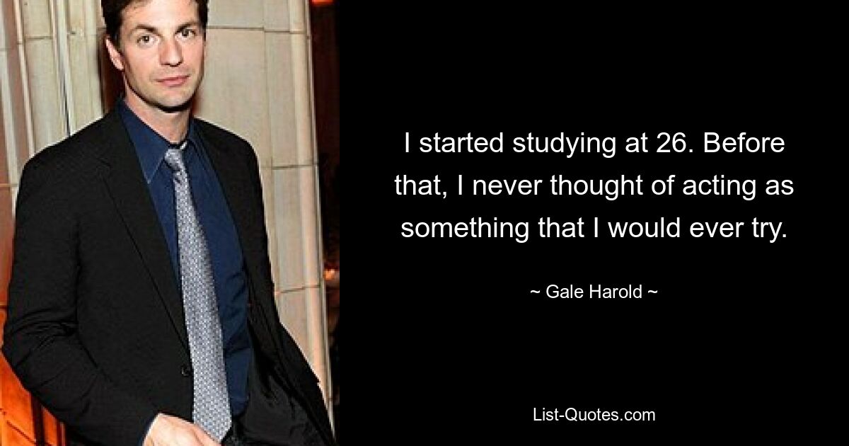 I started studying at 26. Before that, I never thought of acting as something that I would ever try. — © Gale Harold