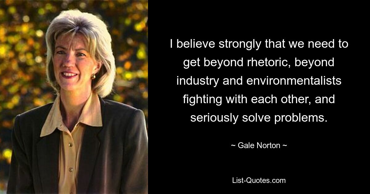 I believe strongly that we need to get beyond rhetoric, beyond industry and environmentalists fighting with each other, and seriously solve problems. — © Gale Norton