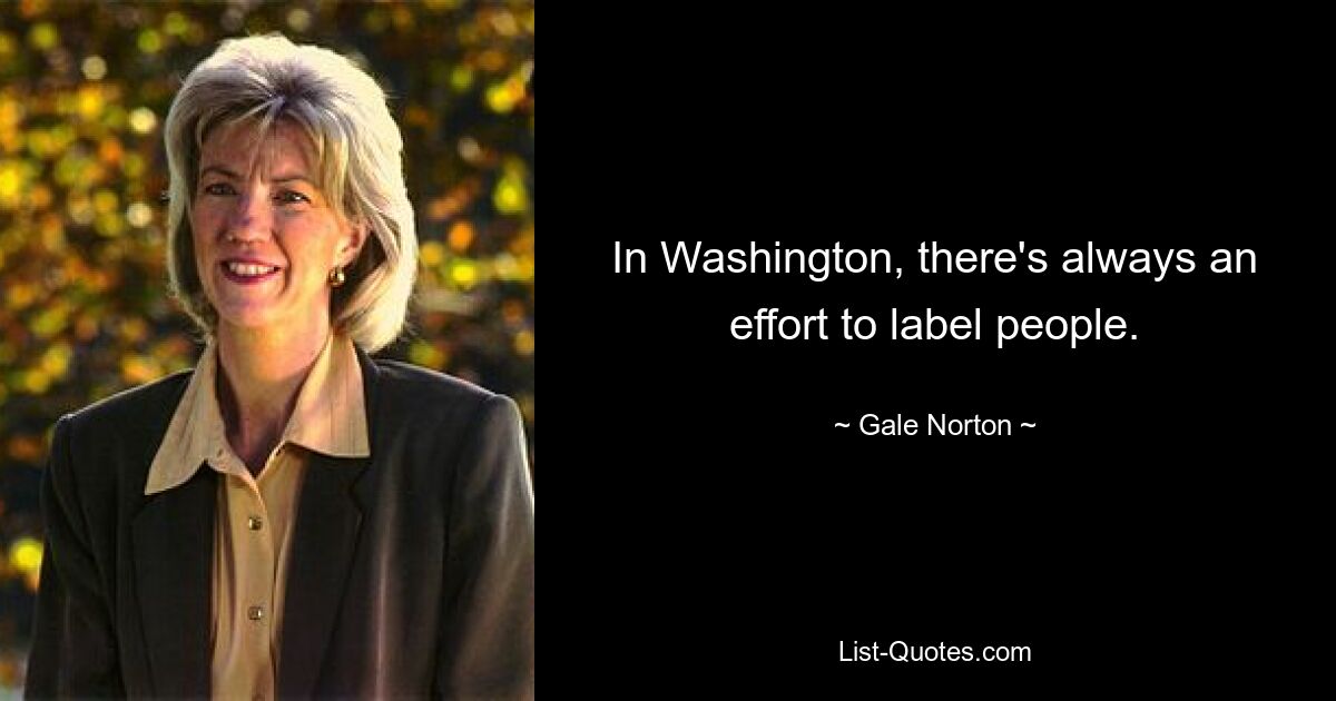 In Washington, there's always an effort to label people. — © Gale Norton