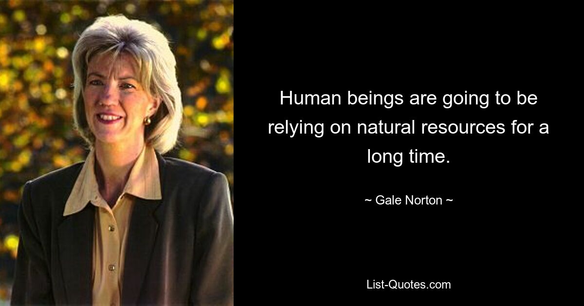 Human beings are going to be relying on natural resources for a long time. — © Gale Norton