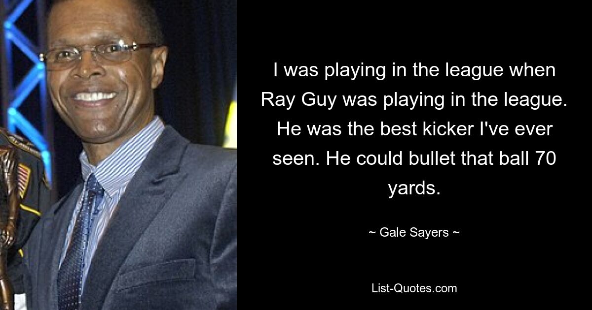 I was playing in the league when Ray Guy was playing in the league. He was the best kicker I've ever seen. He could bullet that ball 70 yards. — © Gale Sayers