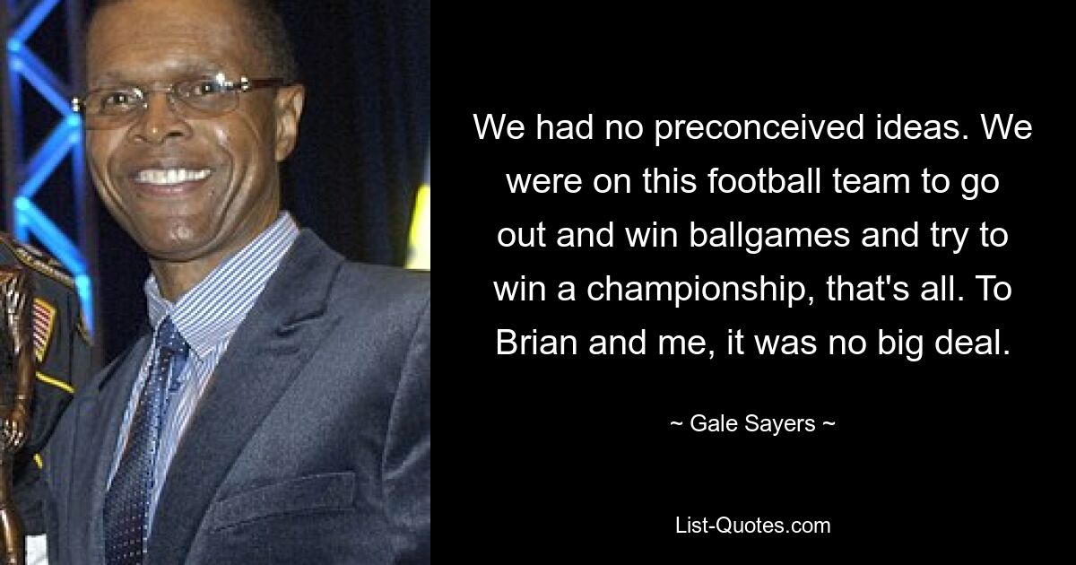 Wir hatten keine vorgefassten Meinungen. Wir waren in dieser Fußballmannschaft, um Ballspiele zu gewinnen und zu versuchen, eine Meisterschaft zu gewinnen, das ist alles. Für Brian und mich war das keine große Sache. — © Gale Sayers