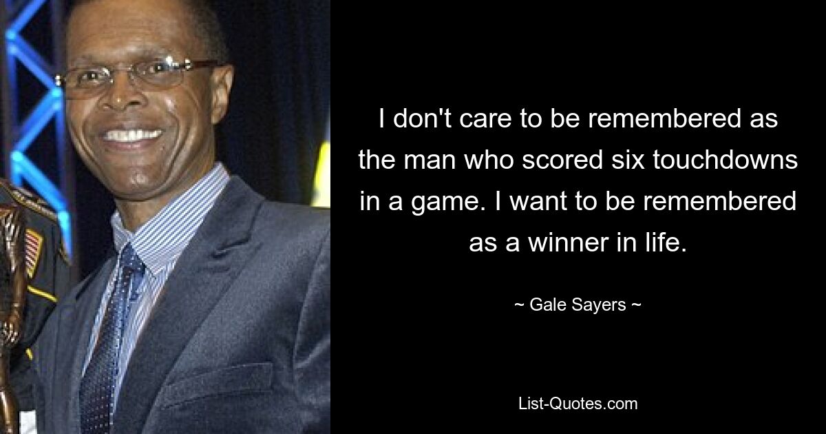 I don't care to be remembered as the man who scored six touchdowns in a game. I want to be remembered as a winner in life. — © Gale Sayers