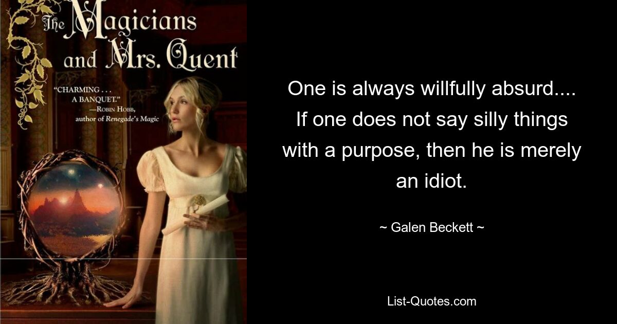 One is always willfully absurd.... If one does not say silly things with a purpose, then he is merely an idiot. — © Galen Beckett