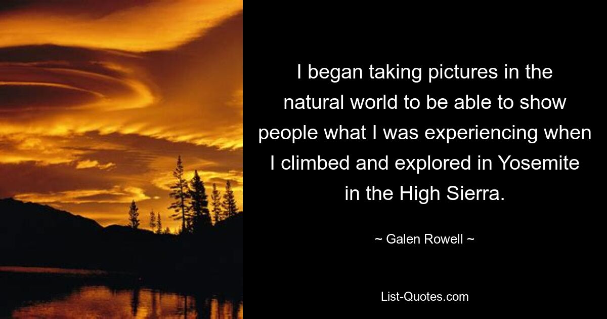 I began taking pictures in the natural world to be able to show people what I was experiencing when I climbed and explored in Yosemite in the High Sierra. — © Galen Rowell