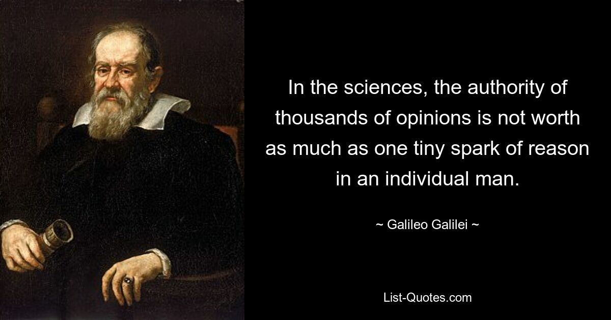 In the sciences, the authority of thousands of opinions is not worth as much as one tiny spark of reason in an individual man. — © Galileo Galilei