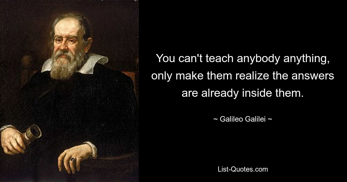 You can't teach anybody anything, only make them realize the answers are already inside them. — © Galileo Galilei