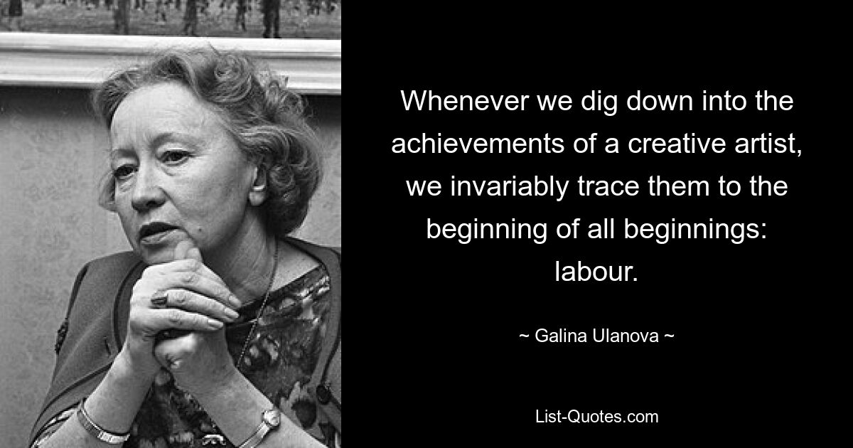 Whenever we dig down into the achievements of a creative artist, we invariably trace them to the beginning of all beginnings: labour. — © Galina Ulanova