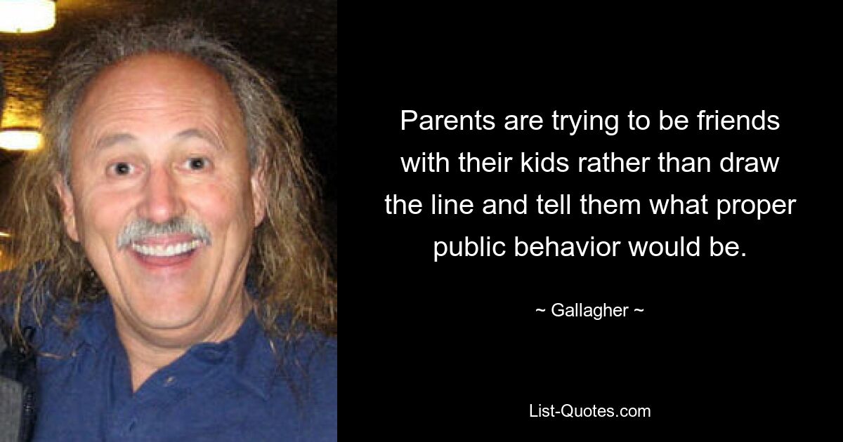 Parents are trying to be friends with their kids rather than draw the line and tell them what proper public behavior would be. — © Gallagher