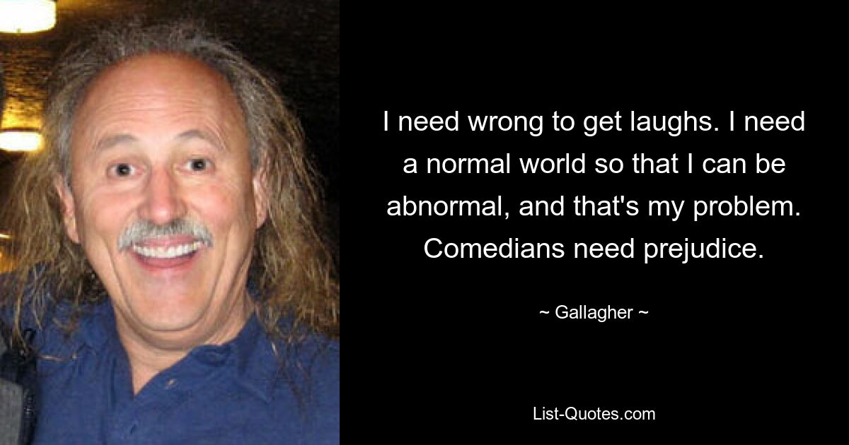 I need wrong to get laughs. I need a normal world so that I can be abnormal, and that's my problem. Comedians need prejudice. — © Gallagher