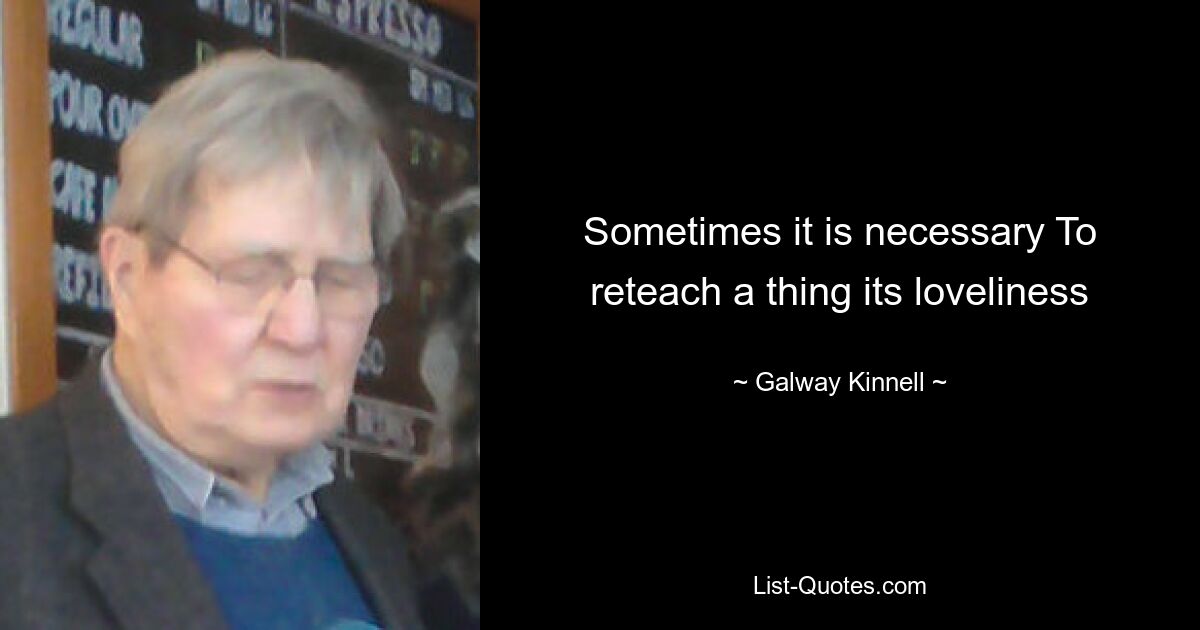 Sometimes it is necessary To reteach a thing its loveliness — © Galway Kinnell