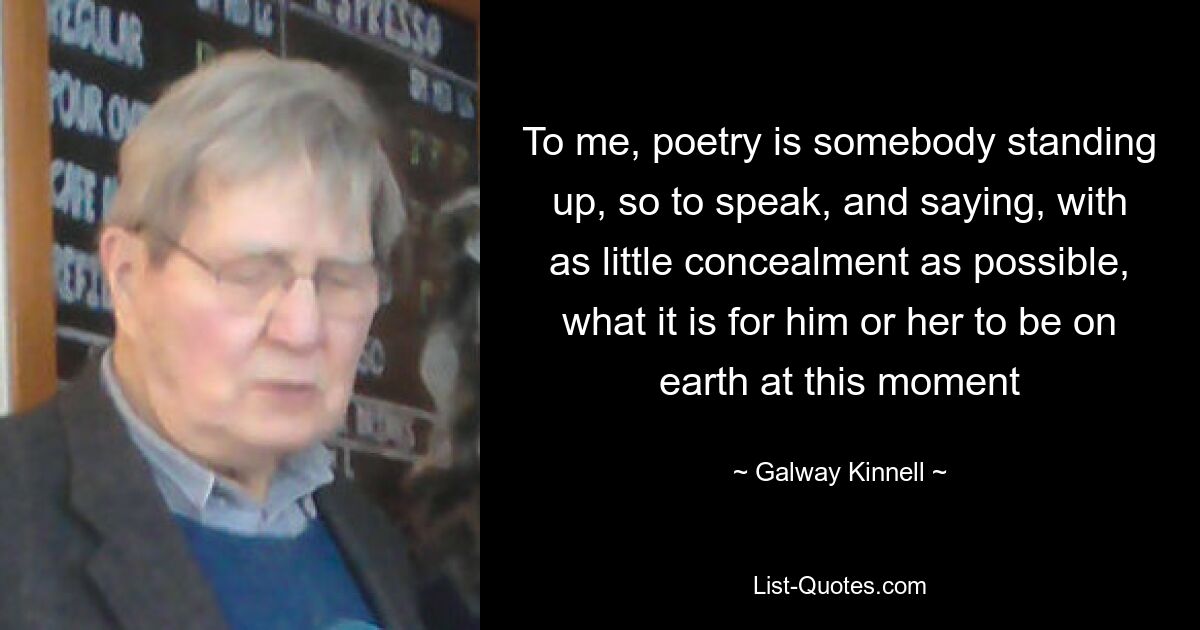 To me, poetry is somebody standing up, so to speak, and saying, with as little concealment as possible, what it is for him or her to be on earth at this moment — © Galway Kinnell