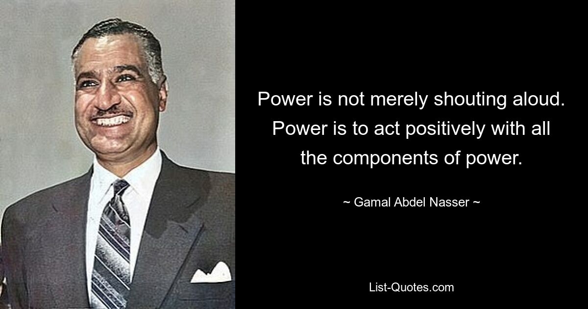 Power is not merely shouting aloud. Power is to act positively with all the components of power. — © Gamal Abdel Nasser