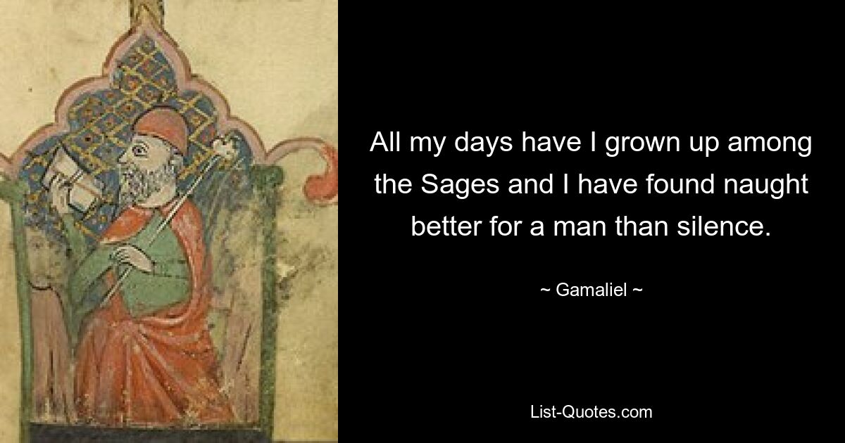 All my days have I grown up among the Sages and I have found naught better for a man than silence. — © Gamaliel