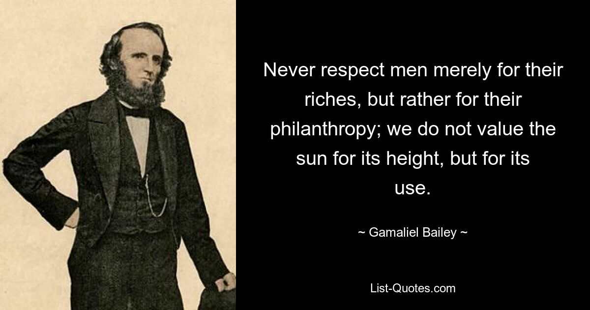 Never respect men merely for their riches, but rather for their philanthropy; we do not value the sun for its height, but for its use. — © Gamaliel Bailey