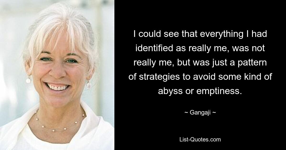 I could see that everything I had identified as really me, was not really me, but was just a pattern of strategies to avoid some kind of abyss or emptiness. — © Gangaji