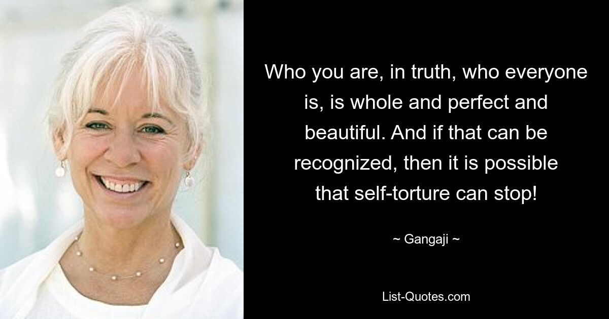 Who you are, in truth, who everyone is, is whole and perfect and beautiful. And if that can be recognized, then it is possible that self-torture can stop! — © Gangaji