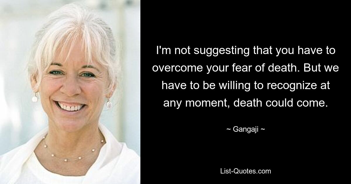 I'm not suggesting that you have to overcome your fear of death. But we have to be willing to recognize at any moment, death could come. — © Gangaji