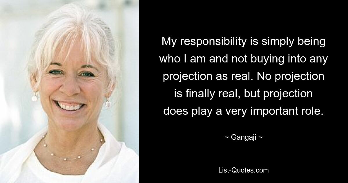 My responsibility is simply being who I am and not buying into any projection as real. No projection is finally real, but projection does play a very important role. — © Gangaji