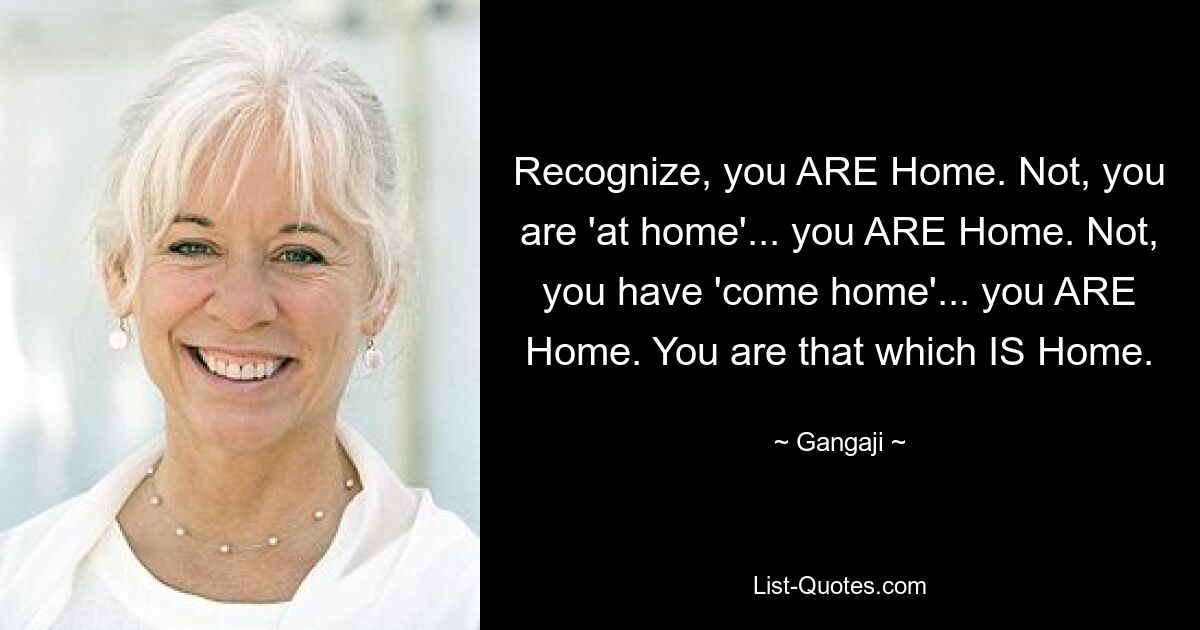 Recognize, you ARE Home. Not, you are 'at home'... you ARE Home. Not, you have 'come home'... you ARE Home. You are that which IS Home. — © Gangaji