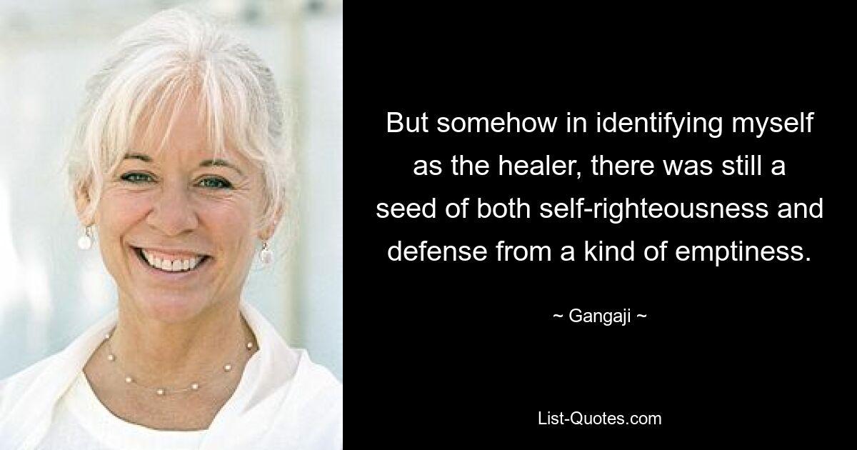 But somehow in identifying myself as the healer, there was still a seed of both self-righteousness and defense from a kind of emptiness. — © Gangaji