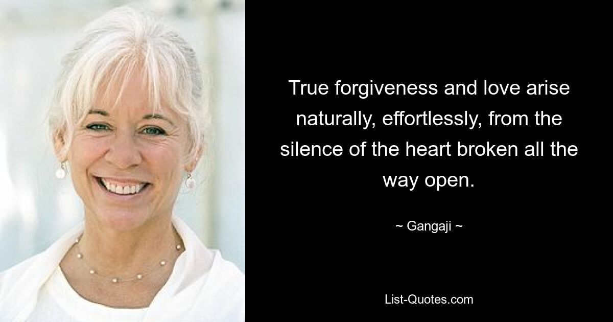 True forgiveness and love arise naturally, effortlessly, from the silence of the heart broken all the way open. — © Gangaji