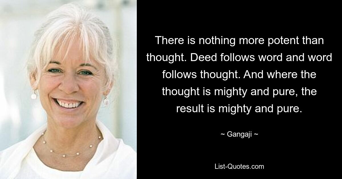 There is nothing more potent than thought. Deed follows word and word follows thought. And where the thought is mighty and pure, the result is mighty and pure. — © Gangaji