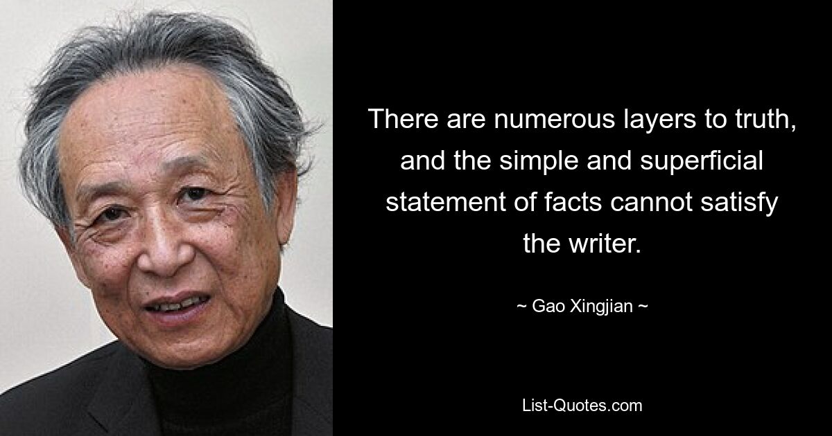 There are numerous layers to truth, and the simple and superficial statement of facts cannot satisfy the writer. — © Gao Xingjian