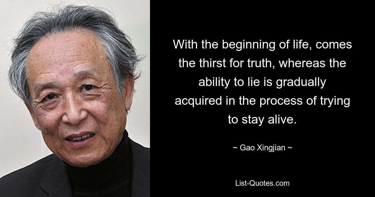 With the beginning of life, comes the thirst for truth, whereas the ability to lie is gradually acquired in the process of trying to stay alive. — © Gao Xingjian