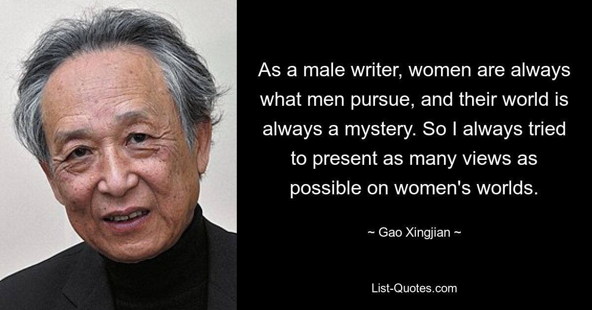 As a male writer, women are always what men pursue, and their world is always a mystery. So I always tried to present as many views as possible on women's worlds. — © Gao Xingjian