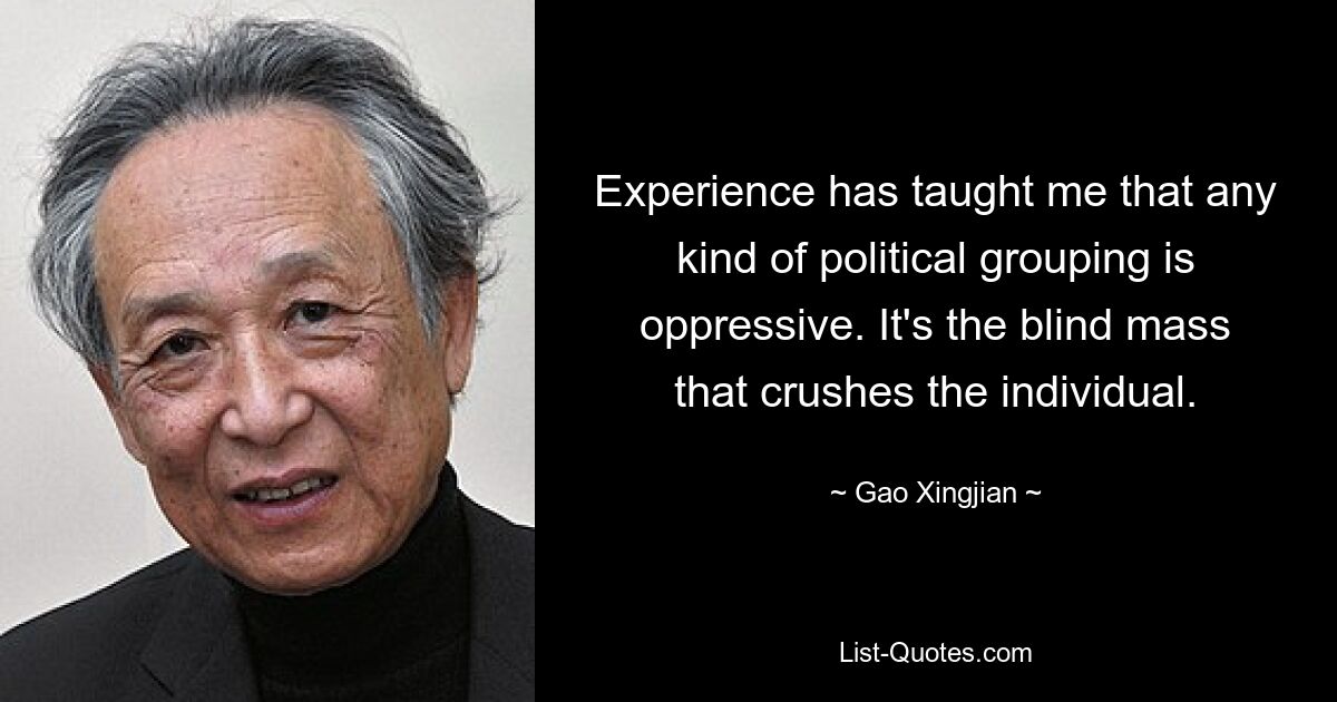 Experience has taught me that any kind of political grouping is oppressive. It's the blind mass that crushes the individual. — © Gao Xingjian