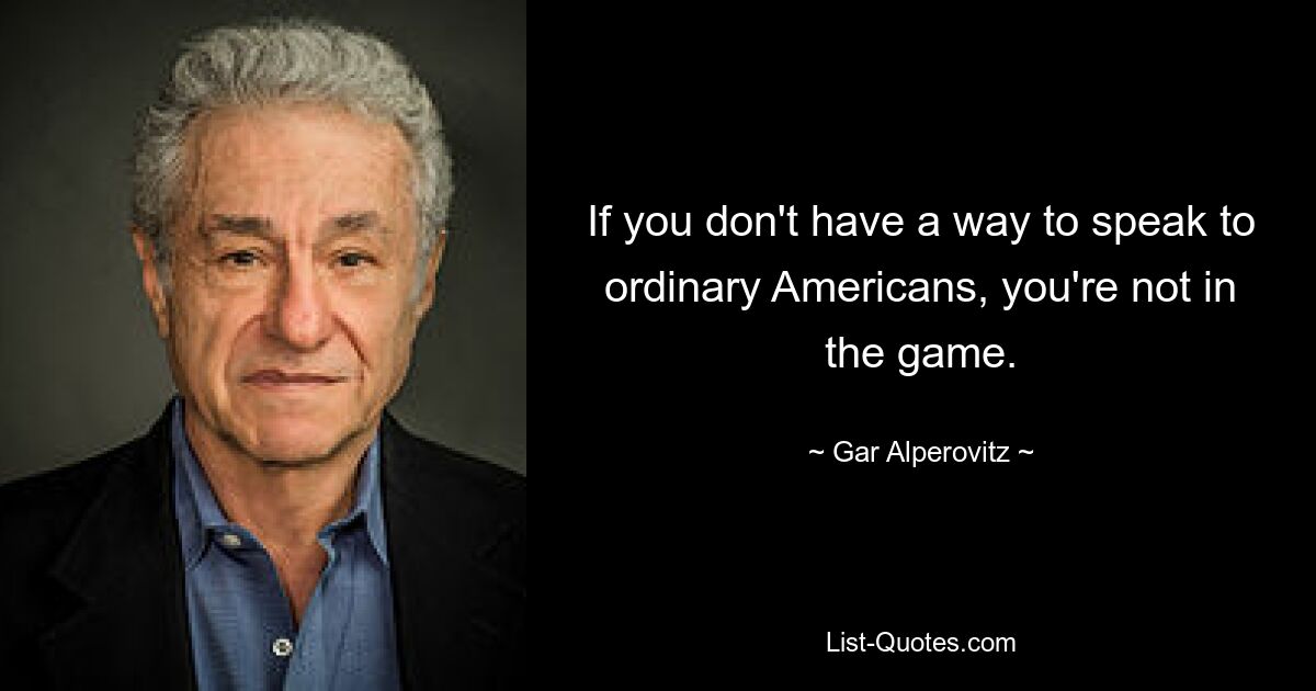 If you don't have a way to speak to ordinary Americans, you're not in the game. — © Gar Alperovitz