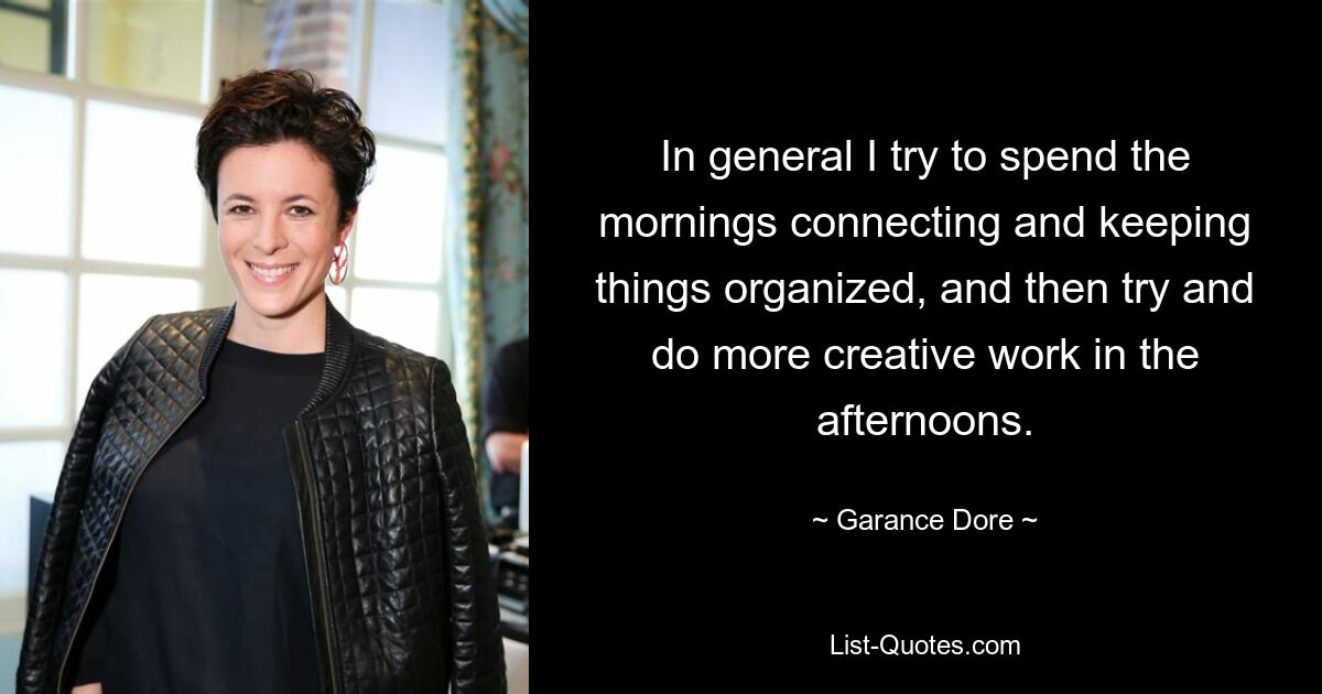 In general I try to spend the mornings connecting and keeping things organized, and then try and do more creative work in the afternoons. — © Garance Dore