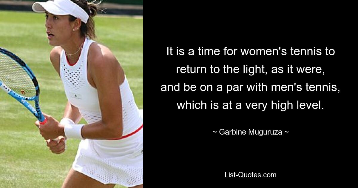 It is a time for women's tennis to return to the light, as it were, and be on a par with men's tennis, which is at a very high level. — © Garbine Muguruza