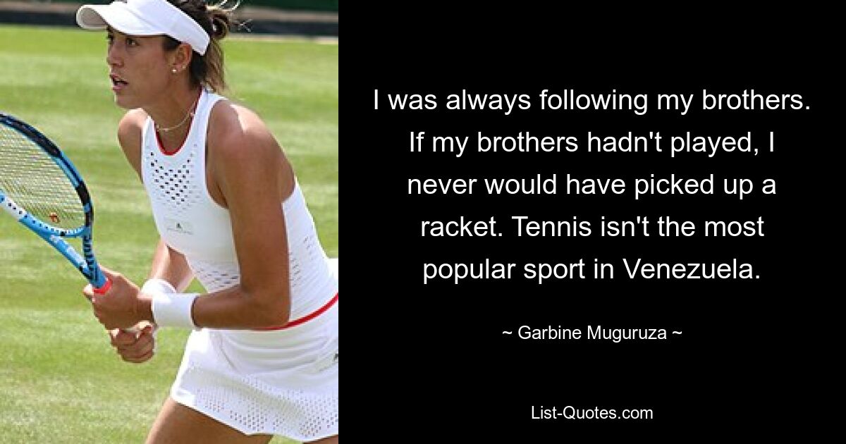 I was always following my brothers. If my brothers hadn't played, I never would have picked up a racket. Tennis isn't the most popular sport in Venezuela. — © Garbine Muguruza