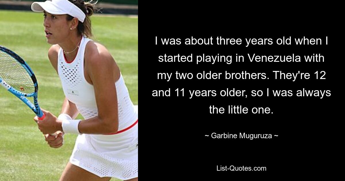 I was about three years old when I started playing in Venezuela with my two older brothers. They're 12 and 11 years older, so I was always the little one. — © Garbine Muguruza