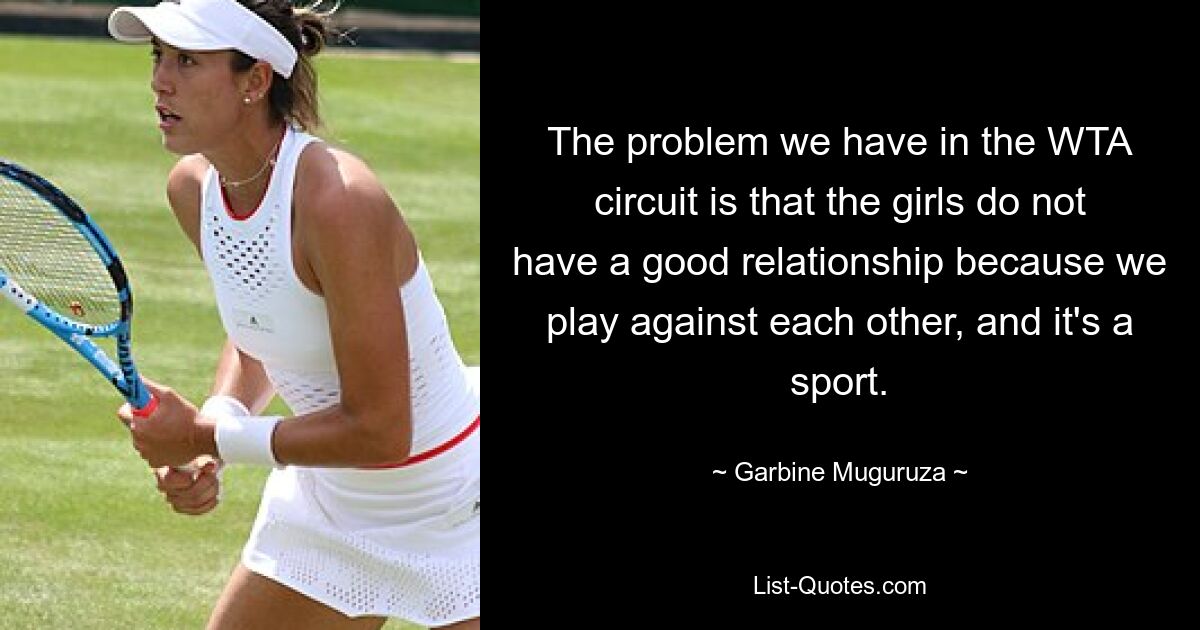 The problem we have in the WTA circuit is that the girls do not have a good relationship because we play against each other, and it's a sport. — © Garbine Muguruza