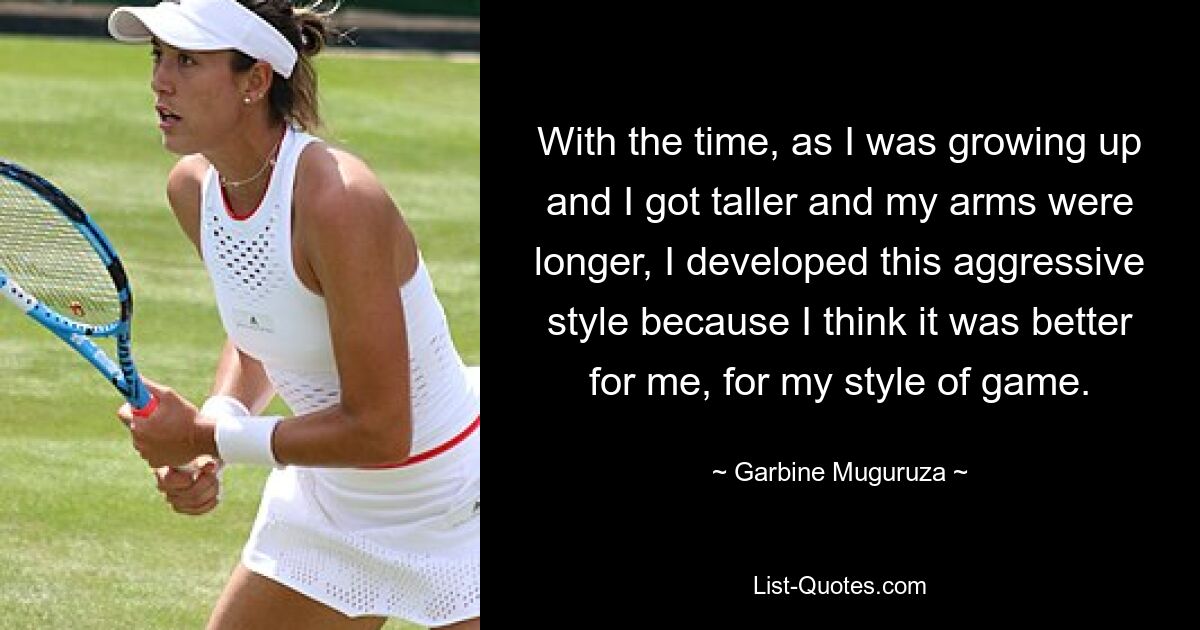 With the time, as I was growing up and I got taller and my arms were longer, I developed this aggressive style because I think it was better for me, for my style of game. — © Garbine Muguruza